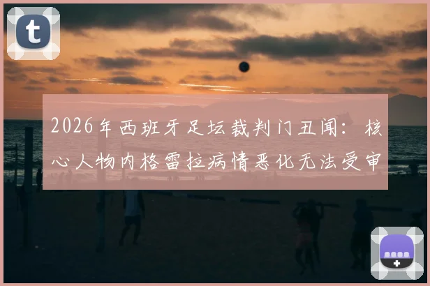 2026年西班牙足坛裁判门丑闻：核心人物内格雷拉病情恶化无法受审，案件调查陷入僵局