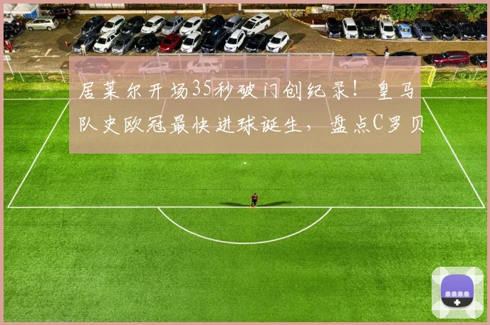 居莱尔开场35秒破门创纪录！皇马队史欧冠最快进球诞生，盘点C罗贝尔等经典瞬间