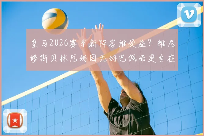 皇马2026赛季新阵容谁受益？维尼修斯贝林厄姆因无姆巴佩而更自在