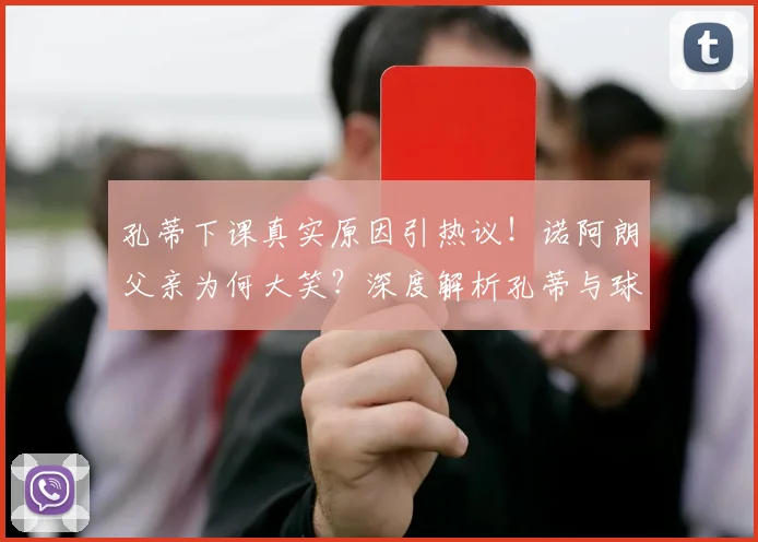 孔蒂下课真实原因引热议！诺阿朗父亲为何大笑？深度解析孔蒂与球员矛盾及未来主帅人选