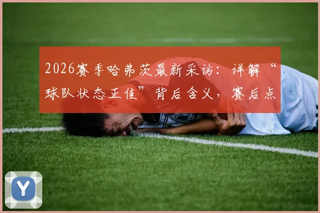 2026赛季哈弗茨最新采访：详解“球队状态正佳”背后含义，赛后点评比赛表现