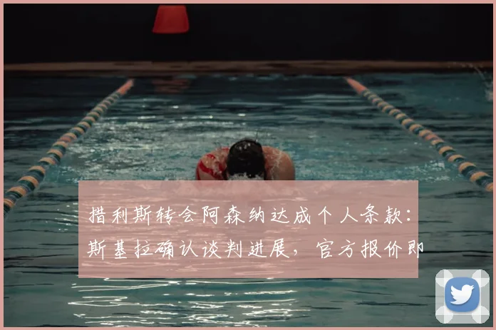 措利斯转会阿森纳达成个人条款:斯基拉确认谈判进展,官方报价即将提交