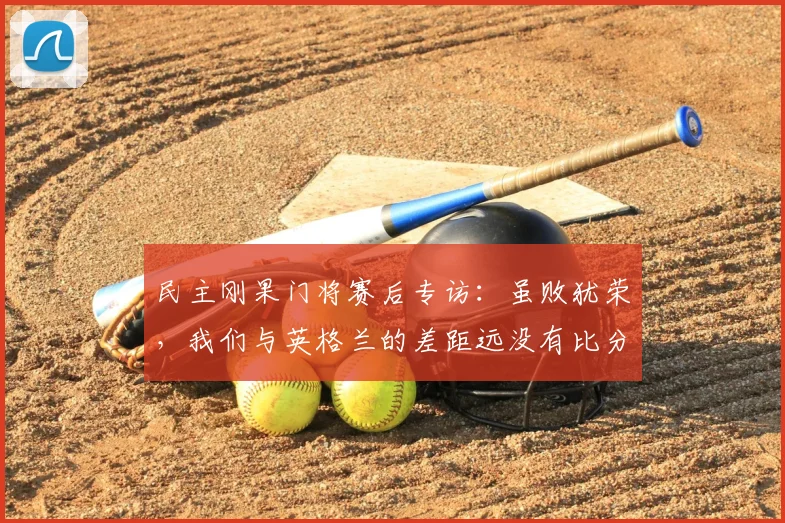 民主刚果门将赛后专访:虽败犹荣,我们与英格兰的差距远没有比分显示的那么大,失利感言引深思