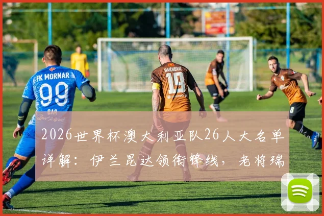 2026世界杯澳大利亚队26人大名单详解:伊兰昆达领衔锋线,老将瑞恩镇守龙门,袋鼠军团完整阵容一览