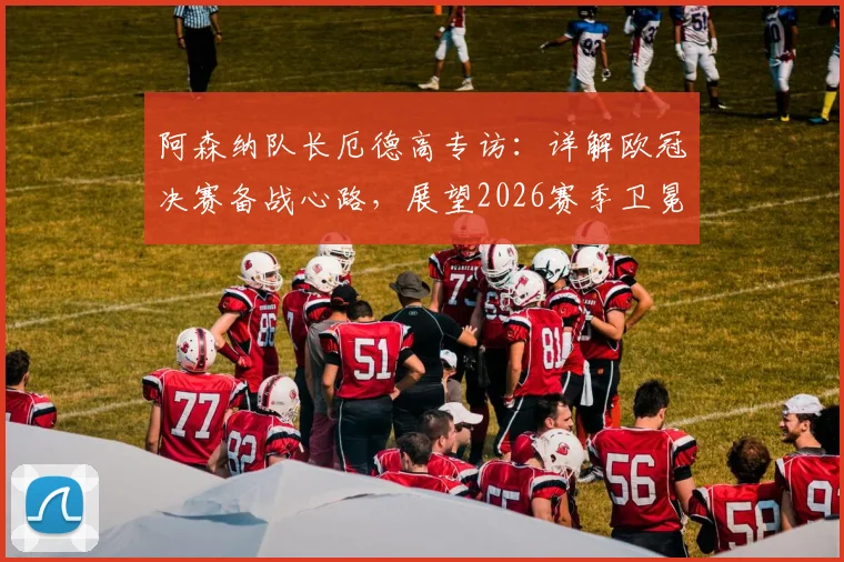 阿森纳队长厄德高专访:详解欧冠决赛备战心路,展望2026赛季卫冕英超关键因素